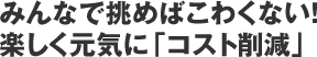 みんなで挑めばこわくない!楽しく元気に「コスト削減」 みんなで挑めばこわくない!楽しく元気に「コスト削減」