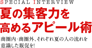 SPECIAL INTERVIEW 夏の集客力を高めるアピール術 商圏内・商圏外、それぞれ夏の人の流れを意識した販促を! SPECIAL INTERVIEW 夏の集客力を高めるアピール術 商圏内・商圏外、それぞれ夏の人の流れを意識した販促を!