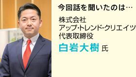 今回話を聞いたのは… 株式会社アップ・トレンド・クリエイツ 代表取締役 白岩大樹氏 今回話を聞いたのは… 株式会社アップ・トレンド・クリエイツ 代表取締役 白岩大樹氏